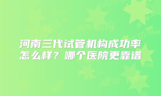 河南三代试管机构成功率怎么样？哪个医院更靠谱