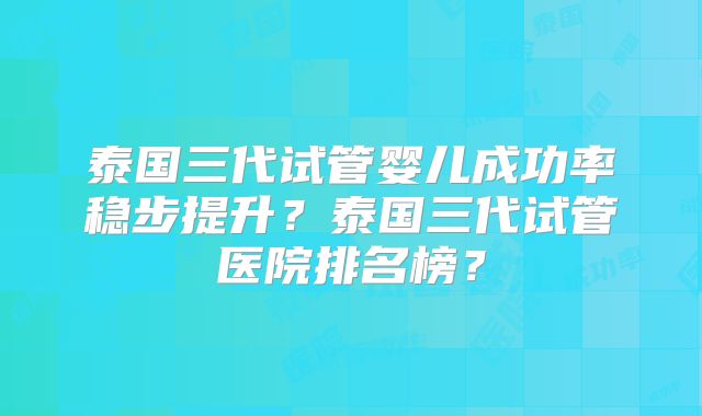 泰国三代试管婴儿成功率稳步提升？泰国三代试管医院排名榜？