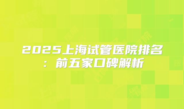 2025上海试管医院排名：前五家口碑解析