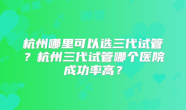 杭州哪里可以选三代试管?杭州三代试管哪个医院成功率高?