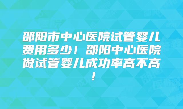 邵阳市中心医院试管婴儿费用多少！邵阳中心医院做试管婴儿成功率高不高！