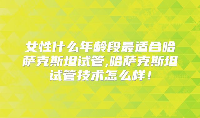 女性什么年龄段最适合哈萨克斯坦试管,哈萨克斯坦试管技术怎么样！