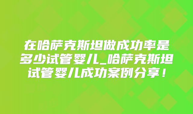 在哈萨克斯坦做成功率是多少试管婴儿_哈萨克斯坦试管婴儿成功案例分享！