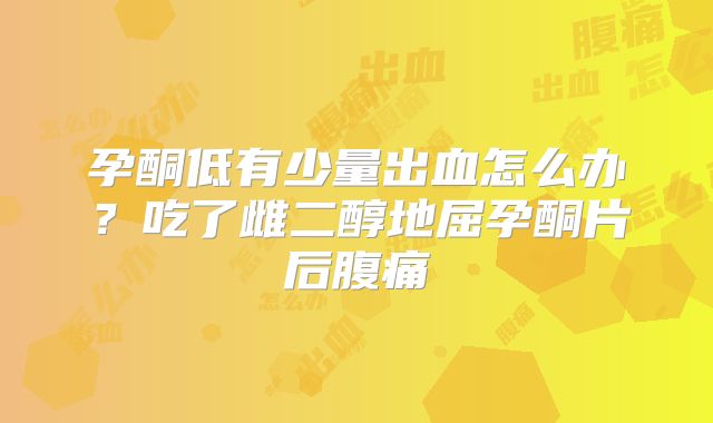 孕酮低有少量出血怎么办？吃了雌二醇地屈孕酮片后腹痛