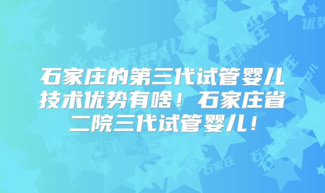 石家庄的第三代试管婴儿技术优势有啥!石家庄省二院三代试管婴儿!
