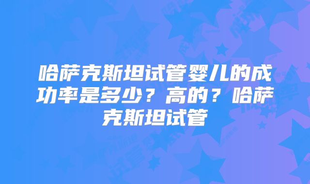 哈萨克斯坦试管婴儿的成功率是多少？高的？哈萨克斯坦试管