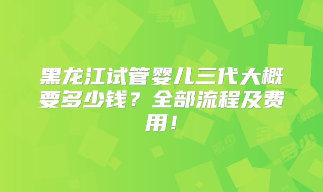 黑龙江试管婴儿三代大概要多少钱？全部流程及费用！