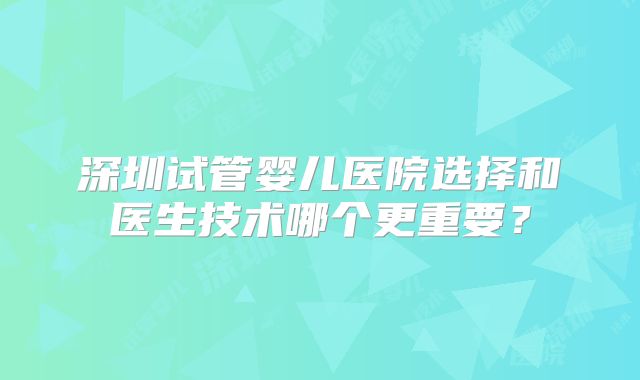 深圳试管婴儿医院选择和医生技术哪个更重要？