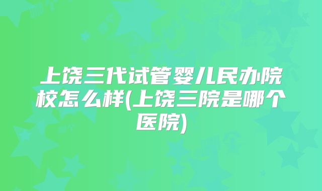 上饶三代试管婴儿民办院校怎么样(上饶三院是哪个医院)