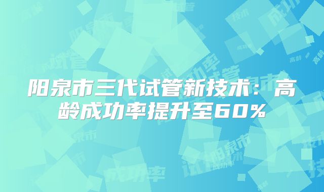 阳泉市三代试管新技术：高龄成功率提升至60%