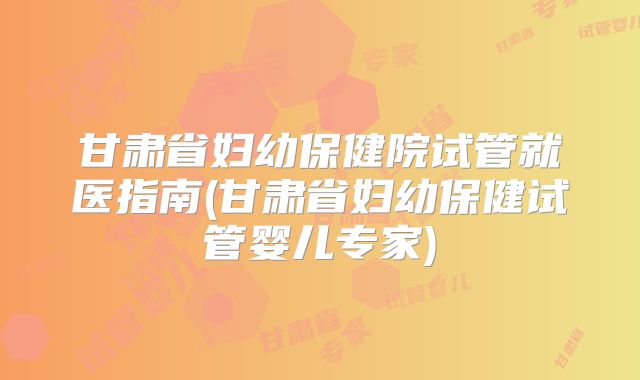 甘肃省妇幼保健院试管就医指南(甘肃省妇幼保健试管婴儿专家)