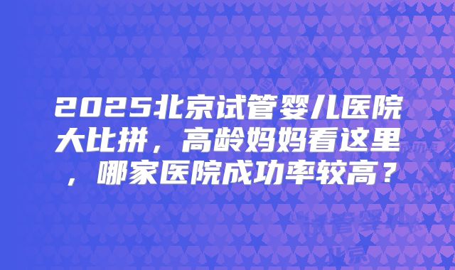 2025北京试管婴儿医院大比拼,高龄妈妈看这里,哪家医院成功率较高?
