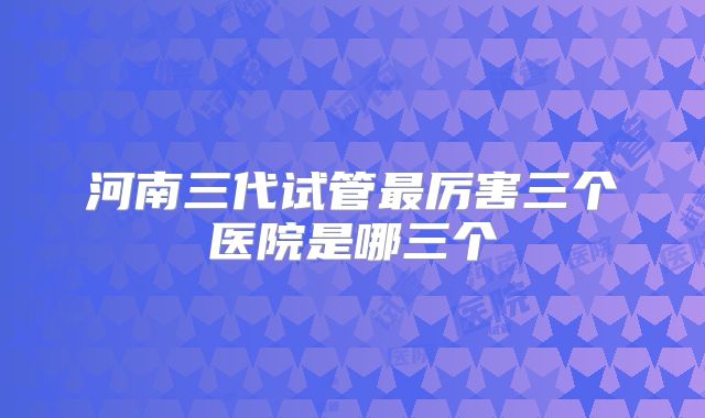 河南三代试管最厉害三个医院是哪三个