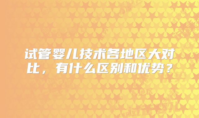 试管婴儿技术各地区大对比，有什么区别和优势？