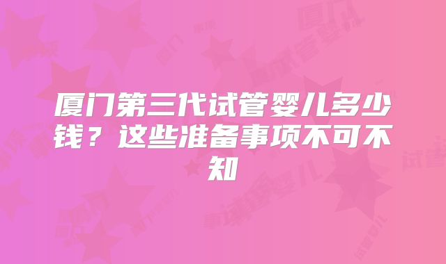 厦门第三代试管婴儿多少钱？这些准备事项不可不知
