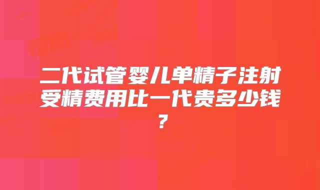 二代试管婴儿单精子注射受精费用比一代贵多少钱？