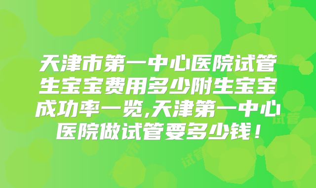 天津市第一中心医院试管生宝宝费用多少附生宝宝成功率一览,天津第一中心医院做试管要多少钱！
