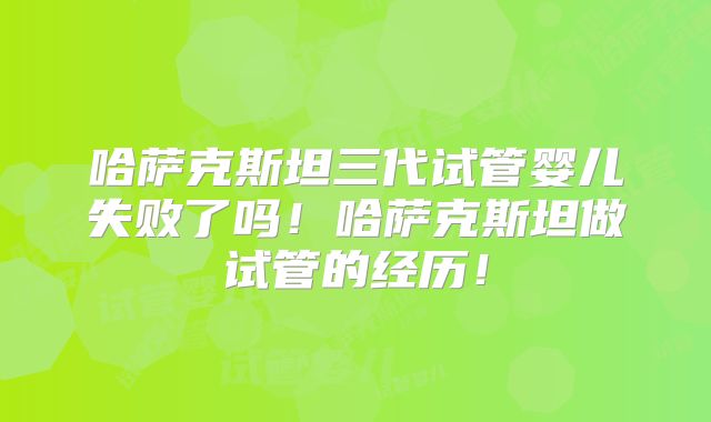 哈萨克斯坦三代试管婴儿失败了吗！哈萨克斯坦做试管的经历！