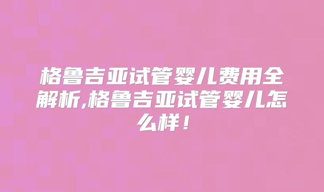 格鲁吉亚试管婴儿费用全解析,格鲁吉亚试管婴儿怎么样！