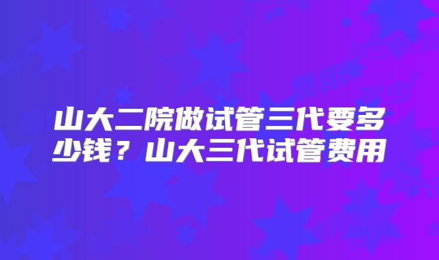 山大二院做试管三代要多少钱?山大三代试管费用