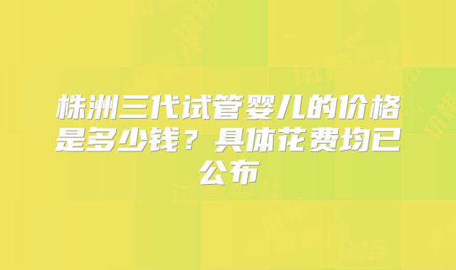 株洲三代试管婴儿的价格是多少钱?具体花费均已公布