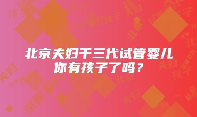 北京夫妇干三代试管婴儿你有孩子了吗？