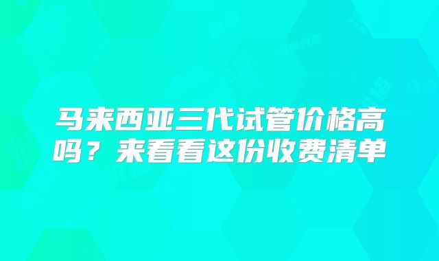 马来西亚三代试管价格高吗?来看看这份收费清单
