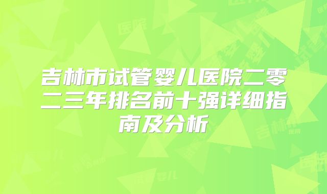 吉林市试管婴儿医院二零二三年排名前十强详细指南及分析