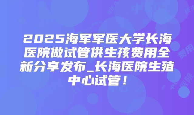 2025海军军医大学长海医院做试管供生孩费用全新分享发布_长海医院生殖中心试管！