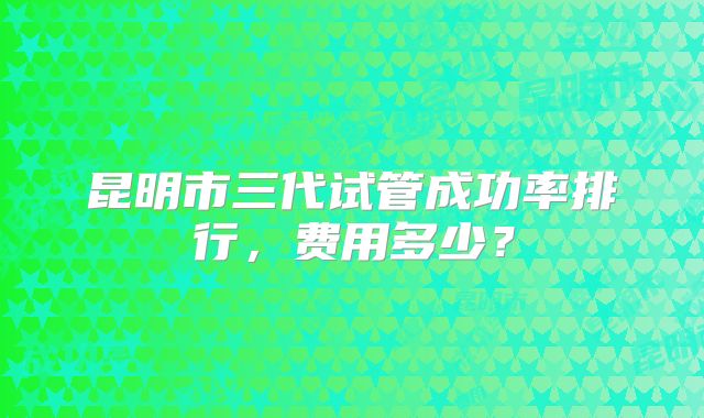 昆明市三代试管成功率排行,费用多少?