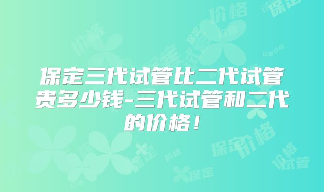 保定三代试管比二代试管贵多少钱-三代试管和二代的价格！