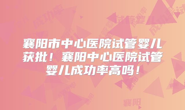 襄阳市中心医院试管婴儿获批！襄阳中心医院试管婴儿成功率高吗！