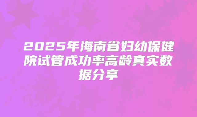 2025年海南省妇幼保健院试管成功率高龄真实数据分享