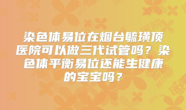 染色体易位在烟台毓璜顶医院可以做三代试管吗？染色体平衡易位还能生健康的宝宝吗？