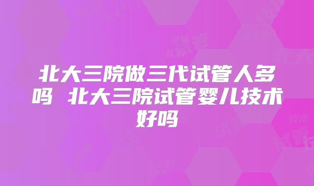 北大三院做三代试管人多吗 北大三院试管婴儿技术好吗