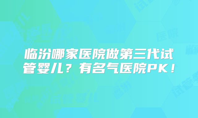 临汾哪家医院做第三代试管婴儿?有名气医院PK!