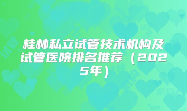 桂林私立试管技术机构及试管医院排名推荐（2025年）
