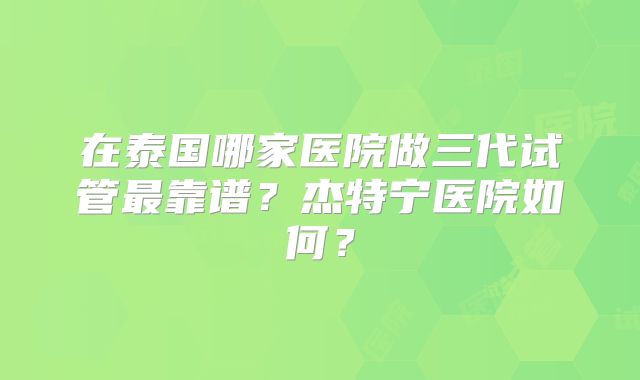 在泰国哪家医院做三代试管最靠谱?杰特宁医院如何?