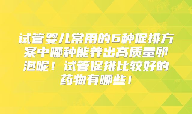 试管婴儿常用的6种促排方案中哪种能养出高质量卵泡呢!试管促排比较好的药物有哪些!
