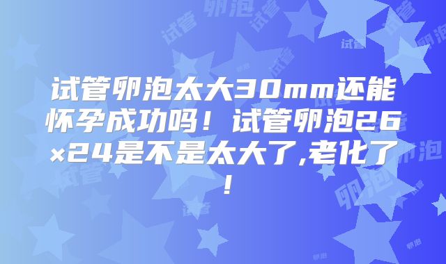 试管卵泡太大30mm还能怀孕成功吗!试管卵泡26×24是不是太大了,老化了!