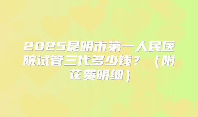 2025昆明市第一人民医院试管三代多少钱?(附花费明细)