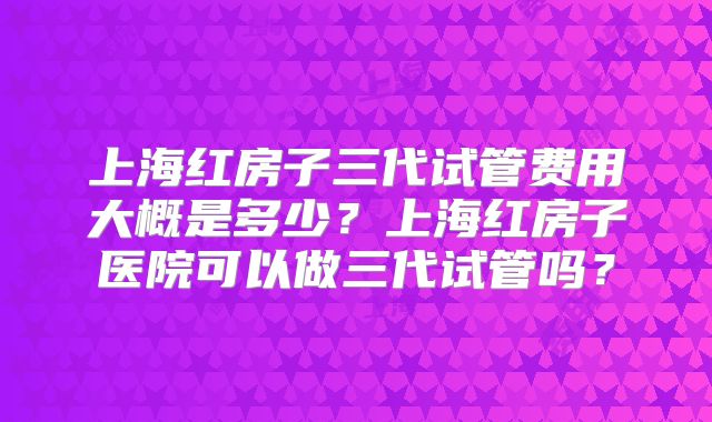 上海红房子三代试管费用大概是多少?上海红房子医院可以做三代试管吗?