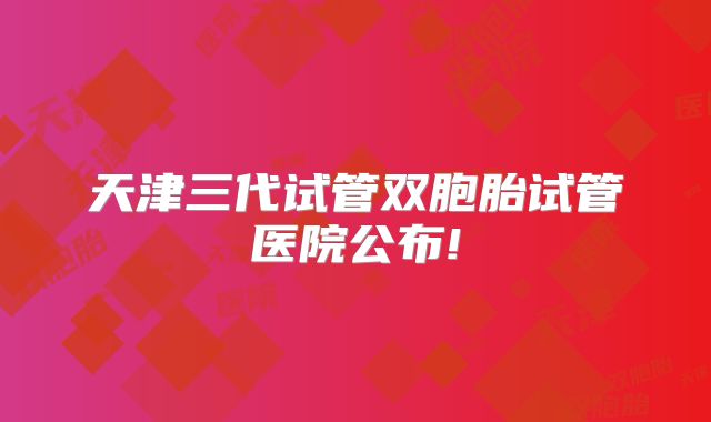 天津三代试管双胞胎试管医院公布!