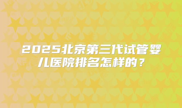 2025北京第三代试管婴儿医院排名怎样的？
