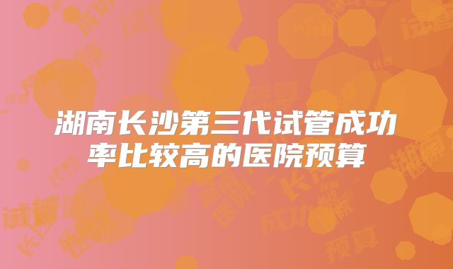 湖南长沙第三代试管成功率比较高的医院预算