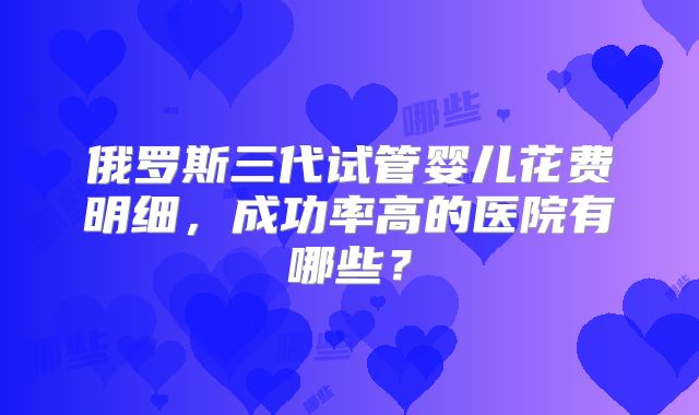 俄罗斯三代试管婴儿花费明细，成功率高的医院有哪些？