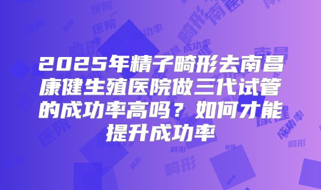 2025年精子畸形去南昌康健生殖医院做三代试管的成功率高吗？如何才能提升成功率