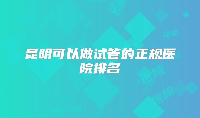 昆明可以做试管的正规医院排名
