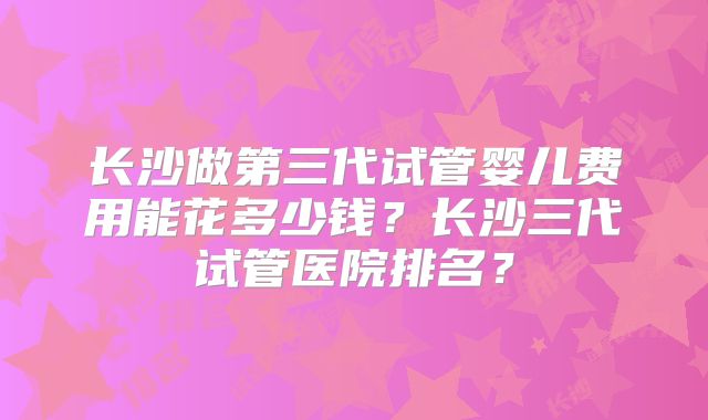 长沙做第三代试管婴儿费用能花多少钱？长沙三代试管医院排名？