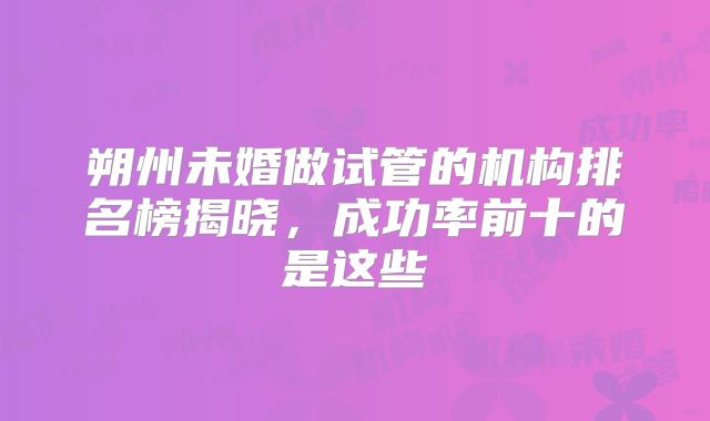 朔州未婚做试管的机构排名榜揭晓，成功率前十的是这些